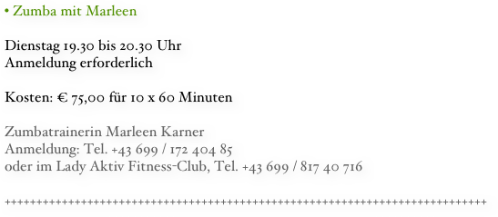 • Zumba mit Marleen
Dienstag 19.30 bis 20.30 Uhr
Anmeldung erforderlich
Kosten: € 75,00 für 10 x 60 Minuten 

Zumbatrainerin Marleen KarnerAnmeldung: Tel. +43 699 / 172 404 85
oder im Lady Aktiv Fitness-Club, Tel. +43 699 / 817 40 716

++++++++++++++++++++++++++++++++++++++++++++++++++++++++++++++++++++++++++++